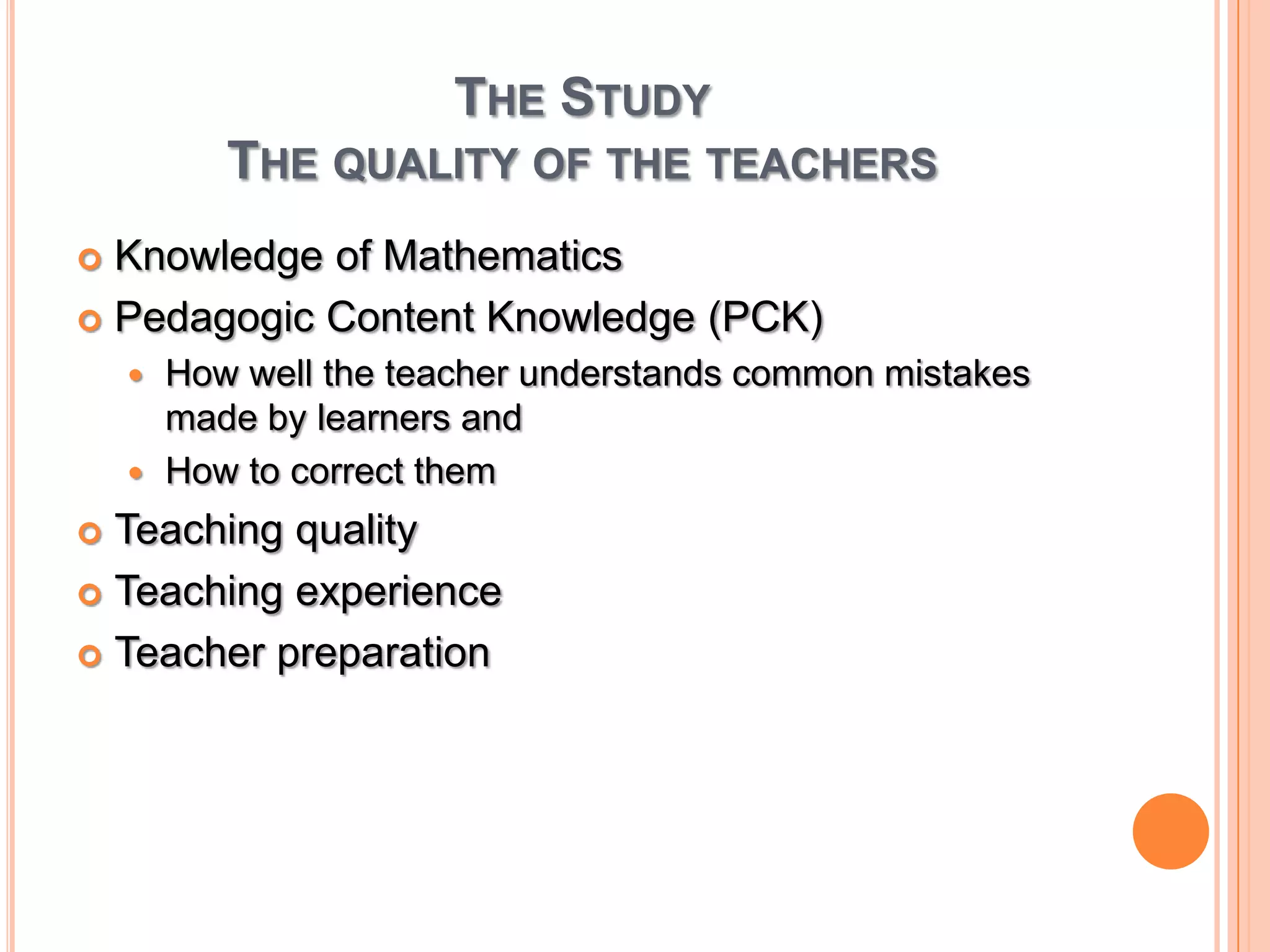 The StudyThe quality of the teachers Knowledge of MathematicsPedagogic Content Knowledge (PCK)How well the teacher understands common mistakes made by learners and How to correct themTeaching qualityTeaching experienceTeacher preparation