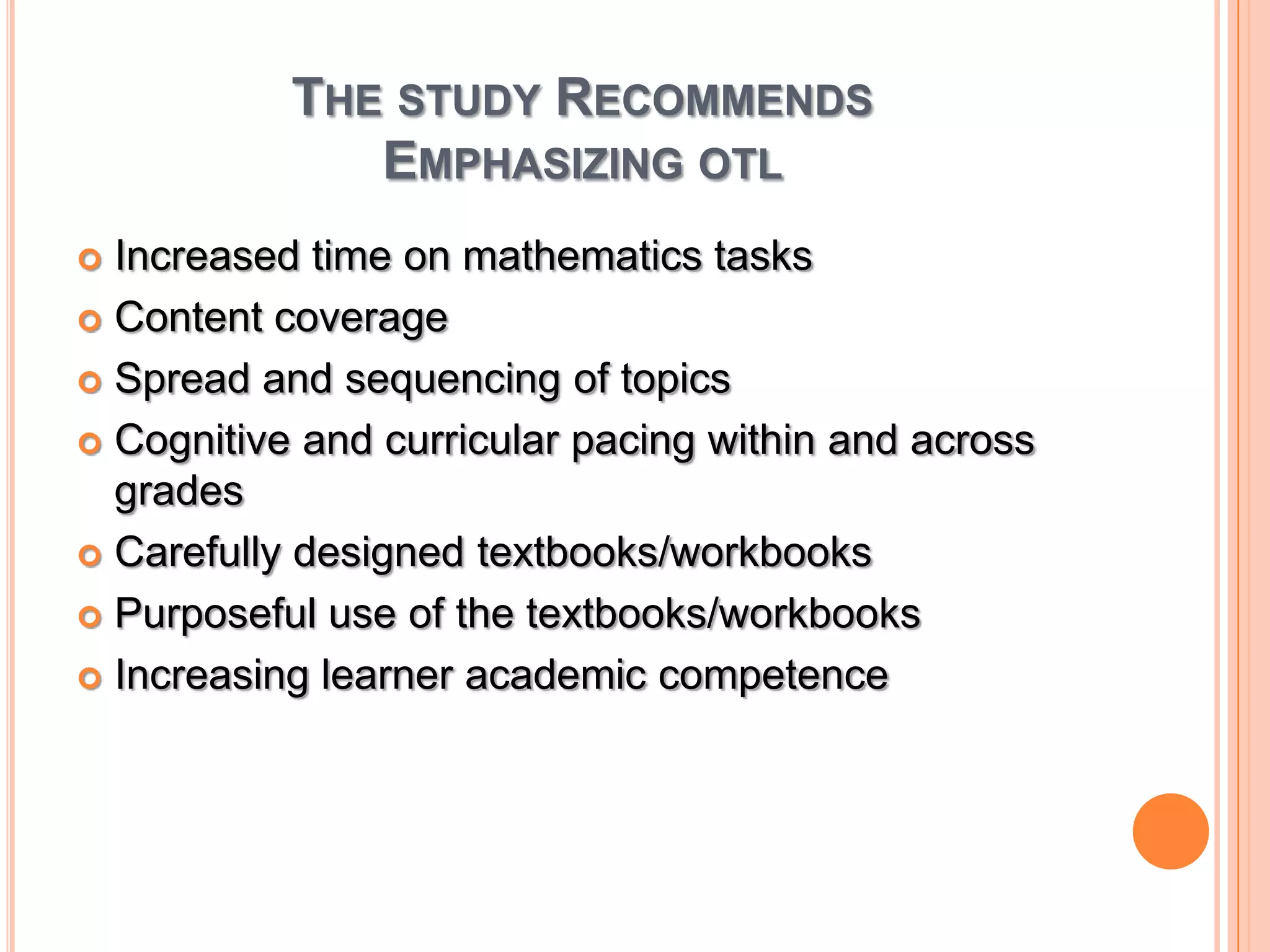 The study RecommendsEmphasizing otl Increased time on mathematics tasksContent coverageSpread and sequencing of topicsCognitive and curricular pacing within and across gradesCarefully designed textbooks/workbooksPurposeful use of the textbooks/workbooksIncreasing learner academic competence