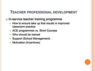 Teacher professional developmentIn-service teacher training programmeHow to ensure take up that results in improved classroom practiceACE programmes vs. Short CoursesWho should be trained Support (School Management)Motivation (Incentives)