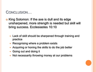 Conclusion…King Solomon: If the axe is dull and its edge unsharpened, more strength is needed but skill will bring success. Ecclesiastes 10:10Lack of skill should be sharpened through training and practiceRecognising where a problem existsAcquiring or honing the skills to do the job betterGoing out and doing itNot necessarily throwing money at our problems