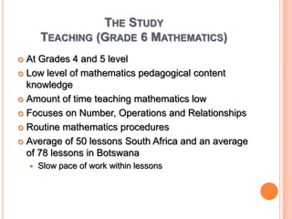 The StudyTeaching (Grade 6 Mathematics)At Grades 4 and 5 levelLow level of mathematics pedagogical content knowledgeAmount of time teaching mathematics lowFocuses on Number, Operations and RelationshipsRoutine mathematics proceduresAverage of 50 lessons South Africa and an average of 78 lessons in BotswanaSlow pace of work within lessons