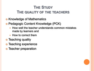The StudyThe quality of the teachers Knowledge of MathematicsPedagogic Content Knowledge (PCK)How well the teacher understands common mistakes made by learners and How to correct themTeaching qualityTeaching experienceTeacher preparation