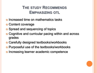 The study RecommendsEmphasizing otl Increased time on mathematics tasksContent coverageSpread and sequencing of topicsCognitive and curricular pacing within and across gradesCarefully designed textbooks/workbooksPurposeful use of the textbooks/workbooksIncreasing learner academic competence