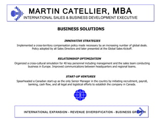 INNOVATIVE STRATEGIES Implemented a cross-territory compensation policy made necessary by an increasing number of global deals. Policy adopted by all Sales Directors and later presented at the Global Sales Kickoff. RELATIONSHIP OPTIMIZATION Organized a cross-cultural simulation for 40 key personnel including management and the sales team conducting business in Europe. Improved communications between headquarters and regional teams. START-UP VENTURES Spearheaded a Canadian start-up as the only Senior Manager in the country by initiating recruitment, payroll, banking, cash flow, and all legal and logistical efforts to establish the company in Canada. BUSINESS SOLUTIONS 