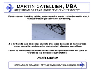 Martin Catellier It is my hope to learn as much as I have to offer in our discussion on market trends, revenue generation, and managing geographically dispersed sales offices.  I would be honoured by the opportunity to speak with you about these and topics of your choice at a mutually convenient time.  If your company is seeking to bring immediate value to your current leadership team, I respectfully invite you to consider our meeting. 