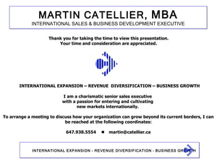 SERVING CLIENTS Thank you for taking the time to view this presentation. Your time and consideration are appreciated. I am a charismatic senior sales executive  with a passion for entering and cultivating  new markets internationally.  To arrange a meeting to discuss how your organization can grow beyond its current borders, I can be reached at the following coordinates: 647.938.5554     [email_address] INTERNATIONAL EXPANSION – REVENUE  DIVERSIFICATION – BUSINESS GROWTH 