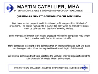 Cost overruns are rampant, and international profit margins often fall short of projections. The cost of rushing into a market too early when no market yet exists must be balanced with the risk of entering too late. Some markets are smaller than initially projected while some companies may simply be too small or underfunded to sustain this effort. Many companies lose sight of the demands that an international sales push will place on the organization. Does the required breadth and depth of skills exist?  Will internal politics and turf wars sabotage the venture? Internal organizational strife can create an "Us versus Them" environment. QUESTIONS & ITEMS TO CONSIDER FOR OUR DISCUSSION 