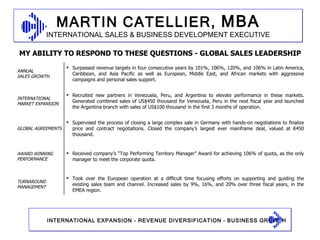 MY ABILITY TO RESPOND TO THESE QUESTIONS - GLOBAL SALES LEADERSHIP ANNUAL  SALES GROWTH Surpassed revenue targets in four consecutive years by 101%, 106%, 120%, and 106% in Latin America, Caribbean, and Asia Pacific as well as European, Middle East, and African markets with aggressive campaigns and personal sales support.  INTERNATIONAL MARKET EXPANSION Recruited new partners in Venezuela, Peru, and Argentina to elevate performance in these markets. Generated combined sales of US$450 thousand for Venezuela, Peru in the next fiscal year and launched the Argentina branch with sales of US$100 thousand in the first 3 months of operation. GLOBAL AGREEMENTS Supervised the process of closing a large complex sale in Germany with hands-on negotiations to finalize price and contract negotiations. Closed the company’s largest ever mainframe deal, valued at €450 thousand. AWARD WINNING PERFORMANCE Received company’s “Top Performing Territory Manager” Award for achieving 106% of quota, as the only manager to meet the corporate quota. TURNAROUND MANAGEMENT Took over the European operation at a difficult time focusing efforts on supporting and guiding the existing sales team and channel. Increased sales by 9%, 16%, and 20% over three fiscal years, in the EMEA region. 