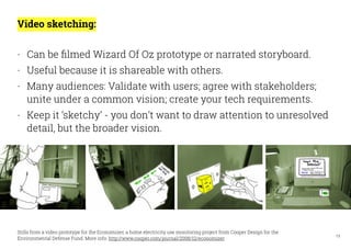 13
Video sketching:
- Can be ﬁlmed Wizard Of Oz prototype or narrated storyboard.
- Useful because it is shareable with ot...