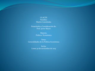 ULACEX
Nombre:
Martìn Castañedas
Presentado a Consideración de:
Prof. Javier Macre
Materia:
Política Económica
Tema:
Generalidades de la Política Económica
Fecha:
Lunes 30 de noviembre de 2015
 