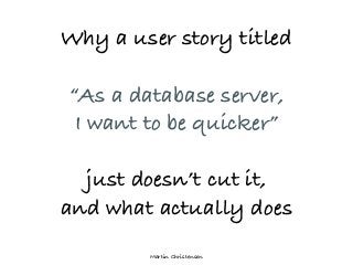 Martin Christensen
Why a user story titled
“As a database server,
I want to be quicker”
just doesn’t cut it,
and what actually does
 