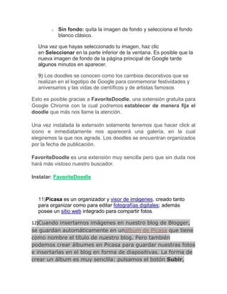 o   Sin fondo: quita la imagen de fondo y selecciona el fondo
            blanco clásico.

  Una vez que hayas seleccionado tu imagen, haz clic
  en Seleccionar en la parte inferior de la ventana. Es posible que la
  nueva imagen de fondo de la página principal de Google tarde
  algunos minutos en aparecer.

  9) Los doodles se conocen como los cambios decorativos que se
  realizan en el logotipo de Google para conmemorar festividades y
  aniversarios y las vidas de científicos y de artistas famosos

Esto es posible gracias a FavoriteDoodle, una extensión gratuita para
Google Chrome con la cual podremos establecer de manera fija el
doodle que más nos llame la atención.

Una vez instalada la extensión solamente tenemos que hacer click al
icono e inmediatamente nos aparecerá una galería, en la cual
elegiremos la que nos agrade. Los doodles se encuentran organizados
por la fecha de publicación.

FavoriteDoodle es una extensión muy sencilla pero que sin duda nos
hará más vistoso nuestro buscador.

Instalar: FavoriteDoodle



  11)Picasa es un organizador y visor de imágenes. creado tanto
  para organizar como para editar fotografías digitales; además
  posee un sitio web integrado para compartir fotos.

12)Cuando insertamos imágenes en nuestro blog de Blogger,
se guardan automáticamente en unálbum de Picasa que tiene
como nombre el título de nuestro blog. Pero también
podemos crear álbumes en Picasa para guardar nuestras fotos
e insertarlas en el blog en forma de diapositivas. La forma de
crear un álbum es muy sencilla: pulsamos el botón Subir,
 