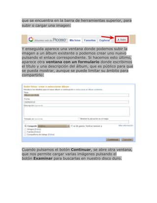 que se encuentra en la barra de herramientas superior, para
subir o cargar una imagen:




Y enseguida aparece una ventana donde podemos subir la
imagen a un álbum existente o podemos crear uno nuevo
pulsando el enlace correspondiente. Si hacemos esto último,
aparece otra ventana con un formulario donde escribimos
el título y una descripción del álbum, que es público para que
se pueda mostrar, aunque se puede limitar su ámbito para
compartirlo:




Cuando pulsamos el botón Continuar, se abre otra ventana,
que nos permite cargar varias imágenes pulsando el
botón Examinar para buscarlas en nuestro disco duro.
 