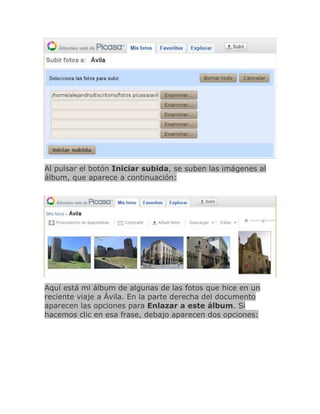Al pulsar el botón Iniciar subida, se suben las imágenes al
álbum, que aparece a continuación:




Aquí está mi álbum de algunas de las fotos que hice en un
reciente viaje a Ávila. En la parte derecha del documento
aparecen las opciones para Enlazar a este álbum. Si
hacemos clic en esa frase, debajo aparecen dos opciones:
 