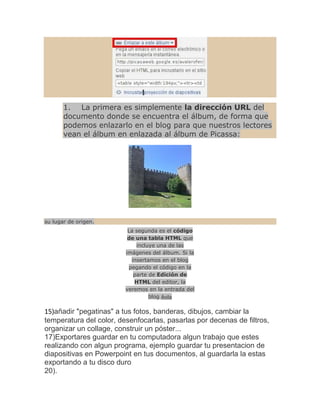 1. La primera es simplemente la dirección URL del
       documento donde se encuentra el álbum, de forma que
       podemos enlazarlo en el blog para que nuestros lectores
       vean el álbum en enlazada al álbum de Picassa:




su lugar de origen.
                          La segunda es el código
                          de una tabla HTML que
                             incluye una de las
                         imágenes del álbum. Si la
                           insertamos en el blog
                          pegando el código en la
                            parte de Edición de
                             HTML del editor, la
                         veremos en la entrada del
                                  blog Ávila

15)añadir "pegatinas" a tus fotos, banderas, dibujos, cambiar la
temperatura del color, desenfocarlas, pasarlas por decenas de filtros,
organizar un collage, construir un póster...
17)Exportares guardar en tu computadora algun trabajo que estes
realizando con algun programa, ejemplo guardar tu presentacion de
diapositivas en Powerpoint en tus documentos, al guardarla la estas
exportando a tu disco duro
20).
 