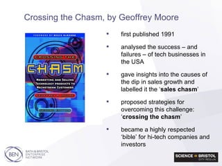 first published 1991 analysed the success – and failures – of tech businesses in the USA gave insights into the causes of the dip in sales growth and labelled it the ‘ sales chasm ’ proposed strategies for overcoming this challenge: ‘ crossing the chasm ’ became a highly respected ‘bible’ for hi-tech companies and investors Crossing the Chasm, by Geoffrey Moore 