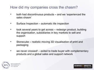 both had discontinuous products – and we ‘experienced the sales chasm’ Surface Inspection – automatic tile inspection took several years to get across – redesign product, building the organisation, subsidiaries in key markets to sell and support Stonecube – realistic moving 3D visualisation of print and packaging we never crossed! – exited to trade buyer with complementary products and a global sales and support network How did my companies cross the chasm? 