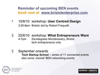 Reminder of upcoming BEN events book now at   www.bristolenterprise.com 15/6/10 workshop:  User Centred Design 3:30-6pm Bristol, led by Robert Fraquelli 22/6/10 workshop:  What Entrepreneurs Want  4-7pm Zerodegrees Microbrewery, Bristol tech entrepreneurs only September onwards Tech Startup School  – series of 11 connected events also some ‘normal’ BEN networking events 