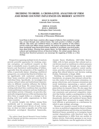 ௠ Academy of Management Journal
2007, Vol. 50, No. 6, 1401–1422.




                DECIDING TO BRIBE: A CROSS-LEVEL ANALYSIS OF FIRM
               AND HOME COUNTRY INFLUENCES ON BRIBERY ACTIVITY
                                                                        KELLY D. MARTIN
                                                                     Colorado State University

                                                                       JOHN B. CULLEN
                                                                      JEAN L. JOHNSON
                                                                   Washington State University

                                                               K. PRAVEEN PARBOTEEAH
                                                            University of Wisconsin–Whitewater

                          Local firms in their home countries often engage in behavior that constitutes corrup-
                          tion, at least through some cultural lenses. One such practice is bribery of public
                          officials. This study uses multilevel theory to address the question of why bribery
                          activity of this type differs among countries. We analyze responses from nearly 4,000
                          firms worldwide using hierarchical linear modeling to investigate cross-level predic-
                          tions about bribery. Drawing from anomie theory, we find support for country-level
                          cultural and institutional drivers of firm-level bribery. We extend anomie theory by
                          showing how firm-level pressures can encourage the supplying of bribes as a firm
                          strategy.


   Perspectives spanning multiple levels of analysis                                              Anomie theory (Durkheim, 1897/1966; Merton,
provide powerful approaches for studying corpo-                                                   1968), with its basic premise that cultural and so-
rate corruption, yet multilevel research on this                                                  cial drivers result in conditions in which pressures
topic is remarkably scarce. In particular, a compre-                                              for goal achievement through any means—legiti-
hensive and theoretical understanding of bribery,                                                 mate or not— displace normative control mecha-
especially from the perspective of the suppliers of                                               nisms, provides a powerful foundation for investi-
bribes, is practically absent. Adopting a multilevel                                              gating firm ethical behavior and decision making
perspective, we contend that firm-level bribery var-                                              (Cullen, Parboteeah, & Hoegl, 2004).
ies significantly with contextual conditions in                                                      Building our multilevel arguments on anomie
firms’ home countries and the pressures faced by                                                  foundations, we propose that national cultural fac-
individual firms. Specifically, we investigate how                                                tors (the extent of an achievement orientation, in-
various cultural values and institutional character-                                              group collectivism, and a humane orientation) and
istics in different countries influence the bribery                                               social institutions representing a nation’s polity
activities of local firms. We extend theory by in-                                                (welfare socialism and political constraints) ex-
cluding individual firm conditions that exacerbate                                                plain bribery by domestic firms. We also argue that
certain performance pressures and may further pro-                                                firms face local anomic pressures (perceived finan-
mote bribery activity. Ultimately, we provide a the-                                              cial constraints and perceived competitive inten-
oretically integrated picture of the mechanisms that                                              sity) that further explain a predisposition to bribe.
drive firms to supply bribes as a strategic tool in                                               We advance theory and practice by investigating
dealing with local public organizations in their                                                  theoretically derived and multilevel factors likely
home countries.                                                                                   to propagate firms’ propensity to supply bribes to
   To provide insights into bribery among firms                                                   local officials or governments as a mechanism by
worldwide and to investigate cultural, institu-                                                   which to gain strategic advantage.
tional, and organizational drivers of such corrup-                                                   Because our research crossed levels of analysis,
tion, we draw on what is arguably one of the most                                                 we drew on multilevel organization theory to frame
influential sociological theoretical frameworks.                                                  our conceptualization and develop our hypotheses.
                                                                                                  Multilevel theory permitted us to juxtapose broad
                                                                                                  societal characteristics with firm-level traits that
  The authors thank Special Research Forum Coeditor                                               cause organizations to differ from one another in
Paul W. Beamish and the three anonymous reviewers for                                             bribery activity. Particularly germane to our inves-
their valuable feedback.                                                                          tigation, furthermore, was the application of multi-
                                                                                        1401
Copyright of the Academy of Management, all rights reserved. Contents may not be copied, emailed, posted to a listserv, or otherwise transmitted without the copyright holder’s express
written permission. Users may print, download or email articles for individual use only.
 