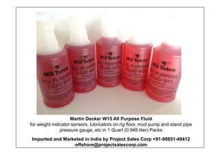 Martin Decker W15 All Purpose Fluid
for weight indicator sensors, lubricators on rig floor, mud pump and stand pipe
pressure gauge, etc in 1 Quart (0.948 liter) Packs
Imported and Marketed in India by Project Sales Corp +91-98851-49412
offshore@projectsalescorp.com
 