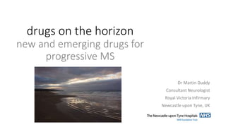 drugs on the horizon
new and emerging drugs for
progressive MS
Dr Martin Duddy
Consultant Neurologist
Royal Victoria Infirmary
Newcastle upon Tyne, UK
 