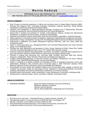 Professional Resume                                                                   M. J. Dudziak


                                      Martin Dudziak
                     9400 Windy Cove Ct, Apt I, Richmond, VA – 23294-6470
       804-740-0342, 202-415-7295 (cell), (505) 926-1399 (sat) | : martinjd@tetradyn.com


PROFILE SUMMARY

    Over 20 years of extensive experience in fulltime and consulting roles for Subject Matter Expertise (SME),
    Business Due Diligence (DD), Technology Evaluation (companies, products, personnel), Expert Witness
    Investigation and Business Development Analysis (BDA).
    Hands-on and management in capturing/analyzing Business, Functional and IT Requirements, Business
    Process Re-engineering, Service Oriented Architectures and Project Management.
    Strong skills in analysis and synthesis for complex multi-component systems, concept and requirements
    development, prototyping and formal design, and testing methodologies.
    Sensitivity and creativity in solving issues within teams and among clients, especially in multicultural groups.
    Highly-organized in multi-tasking, project management, reporting, & negotiating with management and clients.
    Experienced in design, development, training of AI, Knowledge Management and Human-Machine Interfaces.
    Experienced in application and system development spanning mainframe, LAN, wi-fi, cloud, tablet and
    smartphone worlds.
    Expert in writing documents (e.g., Management/Client and Functional Requirements) that match technical
    setups, front/ middle/back-office.
    Proficient with clear identification and expression of Vision, Scope, Statement of Work, Project Plan, Quality
    /Test Plan and Defect Management and in use of “XP” models within business analysis.
    Extensive experience Rational tools (RequisitePro and Rose), and skilled in using MS Office applications for
    day to day activities, MS Visio and MS Project for prioritizing and managing individual tasks.
    Proficient in creating UML documents (e.g., Use-Case, State Transition, Swim-lane, Data Flow, Activity,
    Sequence, Collaboration, State, Workflow, Process flow and Deployment diagrams).
    In-depth understanding/experience on Business Process and Software Development Life Cycle, Rational
    Unified Process, Agile/SCRUM Methodology, and QA methodologies.
    Expert in managing & controlling meetings and facilitating all levels of management/business owners and
    stakeholders, developers, QAs, business users and off-site teams in JADs, Brainstorm sessions, White
    Boarding, telephonic & web conferences using Connect/WebEx/GoToMeeting.
    Strong leader and team builder with excellent analytical and communication skills, capable to self-start and
    complete new business models and technology roll-outs, dedicated to meet/exceed deadlines and provide
    necessary deliverables and resolve conflicts/issues creatively by out-of-the-box thinking.
    Excellent verbal communication, written, presentation; unique interpersonal, multicultural, multilingual skills.
    Recognized as a solid team player, mentor, coordinator, facilitator, and problem-solver.



AREAS OF EXPERTISE

    BUSINESS DOMAINS                     Equity and Venture Investment, Financial and Banking
                                         Healthcare, Medicine and Biotech
                                         Defense, Intel and Security
                                         Internet, Web (Collaboration, Networking) and e-Commerce



EDUCATION

    BA (high honors, dual-major – Philosophy/Physics), Colgate University, Hamilton, NY
    Post-graduate program in computer science at UCSB and UCLA, Los Angeles, CA
    MA (phil. of physics), Johns Hopkins University, Baltimore, MD
    PhD (theoretical/computational physics), Union Institute and University, Cincinnati, OH
    Postdoctoral studies in economics, finance and entrepreneurship


                                                         1
 