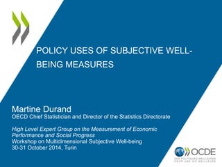 POLICY USES OF SUBJECTIVE WELL-BEING 
MEASURES 
Martine Durand 
OECD Chief Statistician and Director of the Statistics Directorate 
High Level Expert Group on the Measurement of Economic 
Performance and Social Progress 
Workshop on Multidimensional Subjective Well-being 
30-31 October 2014, Turin 
 