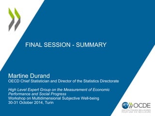 FINAL SESSION - SUMMARY 
Martine Durand 
OECD Chief Statistician and Director of the Statistics Directorate 
High Level Expert Group on the Measurement of Economic 
Performance and Social Progress 
Workshop on Multidimensional Subjective Well-being 
30-31 October 2014, Turin 
 