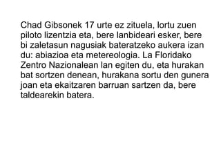 Chad Gibsonek 17 urte ez zituela, lortu zuen
piloto lizentzia eta, bere lanbideari esker, bere
bi zaletasun nagusiak bateratzeko aukera izan
du: abiazioa eta metereologia. La Floridako
Zentro Nazionalean lan egiten du, eta hurakan
bat sortzen denean, hurakana sortu den gunera
joan eta ekaitzaren barruan sartzen da, bere
taldearekin batera.
 