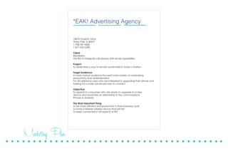 Marketing Plan
18670 Graphic Drive
Tinley Park, Il 60477
1-708-781-4200
1-877-342-3298
September 17, 2013
Client:
Midwest Inflight Culture Committee
Project:
What: First Annual PAWSaPalooza
Where: Southwest Airlines Flight Attendant Lounge
When: December 4th, 5th, & 6th of 2013
Project Overview:
Midwest Inflight Culture Committee is organizing a fundraiser where all proceeds will be
benefitting animal rescues and shelters. Those facilities will include Triple R Pets, Lulu’s
Locker Rescue, Naperville Humane Society, and American Animal Rescue. A logo and
posters are to be created to market the event.
Objective:
To raise awareness of animals needing rescue and collecting food and other supplies to
assist shelters with their general care. Through charitable donations, monetary support,
and personal touches. The committee will host a 3 day event in order to accomplish
these goals.
The Most Important Thing:
To provide support to animal shelters in their efforts to rescue and place animals into
loving and responsible homes.
Speaking up for those without a voice.
*EAK! Advertising Agency
18670 Graphic Drive
Tinley Park, IL 60477
1-708-781-4200
1-877-342-3298
Client:
Blackberry
The first to integrate cell phones with email capabilities
Project:
To determine a way to remain sustainable in today’s market
Target Audience:
A more mature audience focused more closely on maximizing
productivity than entertainment
For all cellphone users who are interested in upgrading their phone and
looking for a more advanced way to connect
Objective:
To appeal to consumers who are ready to upgrade to a new
device and would like an alternative to the commonplace
iPhone or Android
The Most Important Thing:
To be more efficient and productive in their everyday work
To have a reliable wireless device that will last
To keep connected in all aspects of life
 