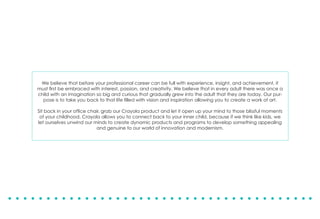 We believe that before your professional career can be full with experience, insight, and achievement, it
must first be embraced with interest, passion, and creativity. We believe that in every adult there was once a
child with an imagination so big and curious that gradually grew into the adult that they are today. Our pur-
pose is to take you back to that life filled with vision and inspiration allowing you to create a work of art.
Sit back in your office chair, grab our Crayola product and let it open up your mind to those blissful moments
of your childhood. Crayola allows you to connect back to your inner child, because if we think like kids, we
let ourselves unwind our minds to create dynamic products and programs to develop something appealing
and genuine to our world of innovation and modernism.
 