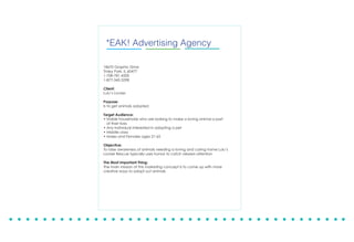 18670 Graphic Drive
Tinley Park, Il 60477
1-708-781-4200
1-877-342-3298
September 17, 2013
Client:
Midwest Inflight Culture Committee
Project:
What: First Annual PAWSaPalooza
Where: Southwest Airlines Flight Attendant Lounge
When: December 4th, 5th, & 6th of 2013
Project Overview:
Midwest Inflight Culture Committee is organizing a fundraiser where all proceeds will be
benefitting animal rescues and shelters. Those facilities will include Triple R Pets, Lulu’s
Locker Rescue, Naperville Humane Society, and American Animal Rescue. A logo and
posters are to be created to market the event.
Objective:
To raise awareness of animals needing rescue and collecting food and other supplies to
assist shelters with their general care. Through charitable donations, monetary support,
and personal touches. The committee will host a 3 day event in order to accomplish
these goals.
The Most Important Thing:
To provide support to animal shelters in their efforts to rescue and place animals into
loving and responsible homes.
Speaking up for those without a voice.
*EAK! Advertising Agency
18670 Graphic Drive
Tinley Park, IL 60477
1-708-781-4200
1-877-342-3298
Client:
Lulu’s Locker
Purpose:
Is to get animals adopted
Target Audience:
• Stable households who are looking to make a loving animal a part
of their lives
• Any individual interested in adopting a pet
• Middle class
• Males and Females ages 21-65
Objective:
To raise awareness of animals needing a loving and caring home Lulu’s
Locker Rescue typically uses humor to catch viewers attention
The Most Important Thing:
The main mission of this marketing concept is to come up with more
creative ways to adopt out animals
 