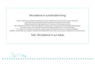Copy Writing
We believe in sustainable living
All you need is two wheels a heartbeat and you’ll get the kick out of what we are all about.
You’ll find your adventure simply by pushing the pedal to the metal.
Riding through the trails allows you to free your mind, body and soul.
We cultivate the sport of mountain biking by crafting and conserving environmentally friendly bikes.
To shape, enrich and maintain the ultimate riding experience for mountain bikers.
Our mission is to restore our earth by simply using the bicycle to solve our complex problems.
Healthy, ecofriendly and a green method of transportation are a few ways to pay it forward to our environment.
Trek. We believe in our bikes.
 