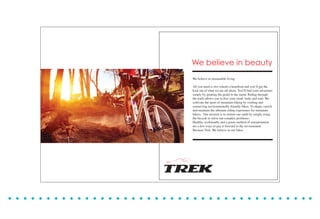 We believe in beauty
We believe in sustainable living
All you need is two wheels a heartbeat and you’ll get the
kick out of what we are all about. You’ll find your adventure
simply by pushing the pedal to the metal. Riding through
the trails allows you to free your mind, body and soul. We
cultivate the sport of mountain biking by crafting and
conserving environmentally friendly bikes. To shape, enrich
and maintain the ultimate riding experience for mountain
bikers. Our mission is to restore our earth by simply using
the bicycle to solve our complex problems.
Healthy, ecofriendly and a green method of transportation
are a few ways to pay it forward to the environment.
Because Trek. We believe in our bikes.
 
