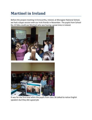 Martinel in Ireland
Before the project meeting in Enniscorthy, Ireland, at Monageer National School,
we had a skype session with our Irish friends in November. The pupils from School
No.13 Sibiu could see Martinel who was having a great time in Ireland.
It was for the first time when the pupils from class 3A talked to native English
speakers but they did a good job.