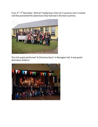 From 3rd
-7th
December 2014 all 7 teddy bears from all 7 countries met in Ireland
and they presented the adventures they had had in the host countries.
The Irish pupils performed "A Christmas Story" in Monageer hall. It was great!
Well done children!