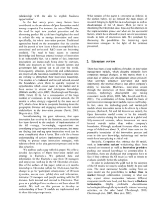 relationship with the aim to exploit business
opportunities’.
In the last twenty years, many factors have
contributed on the escalation of Open Innovation model
among companies. For instance, the raise of R&D costs,
the need for rapid new product generation and the
shortening product life cycle have highlighted the need
to rethink the way to manage innovation and more
specifically, the whole innovation process. Traditional
approaches based on the assumption that the creation
and the pursuit of new ideas is best accomplished by a
centralised and co-located R&D team are becoming
outdated. The need to have access to external
knowledge and leverage external sources of innovation
is an indisputable fact. As a matter of fact, important
innovations are increasingly being done by start-ups,
SMEs and inventors as well as research centres and
government labs spread out in all over the world.
Consequently, alliances, partnership and collaborations
are progressively becoming essential for companies who
are striving to strengthen their innovation leadership.
The creation of a balanced and trusted network around
the boundaries allow them to quickly respond to
opportunities which could occur in the market and to
have access to unique and prestigious knowledge
(Dittrich and Duysters, 2007; Chesbrough and Prencipe,
2008; Enkel, 2010). As a consequence of the huge
number of companies in the external network, the OI
models is often strongly supported by the mass use of
ICT, which allows firms to cooperate breaking down the
geographic distance and engaging unknown but valued
stakeholders in the innovation process (Pavitt, 2003;
Dogson et al. 2006).
Notwithstanding the great relevance, that open
innovation has received in the literature, scant attention
has been devoted to the analysis of implementation of
the OI strategy. Increasingly, organisations are
considering using an open-innovation process, but many
are finding that making open innovation work can be
more complicated than it looks. This calls for a better
understanding of actions implemented by companies
willing to pursue open innovation strategies, with
relation to both to the idea generation process and to the
idea selection.
We address such a gap with this paper. We offer a
detailed description of Open Innovation model and
strategy in Electrolux. We gathered data and
information for the Electrolux case from OI managers
and employees working in the OI Electrolux division.
One of the authors of this paper, while on a 6 months
internship in Electrolux within the OI division, had the
change to go for ‘participant observations’ of OI team
dynamics, access (non public) data and information,
interview OI managers and people working with the OI
division, both internal and external to Electrolux. That
gave us a privileged lens to observe and learn about OI
models. We built on this process to develop an
understanding of how OI models are implemented and
to share this unique experience.
What remains of the paper is structured as follows: in
the section below, we go through the main pieces of
research bringing to light the main advantages as well as
disadvantages of the OI model. Then we move to
illustrating the Electrolux case, focusing the attention on
the implementation phase and what are the successful
factors, which have allowed to reach several uncommon
results in term of innovation rate. We conclude by
discussing the possibilities for improving open
innovation strategies in the light of the evidence
presented.
2. Literature review
There has been a long tradition of studies on innovation
management models, which describe primarily how
companies manage changes. In this matter, there is a
great deal of debate and disagreement about precisely
what activities influence innovation and more
importantly, the internal process that affect company’s
ability to innovate. Doubtless, innovation occurs
through the interaction of three pillars: knowledge
creation, technology development and raising
consumers’ needs (Trott, 2008, Tidd, Joseph and Pavit,
2001). The combination of these, formed the basis of
past innovation management models even as well today.
In fact, since the technology-push and market-pull
models where innovation seems to be driven by a linear
process, (Rothwell, 5th and 6th Generation model), the
Open Innovation model seems to be the naturally
natural evolution during the internet era in a global and
fully-connected scenario, where innovators are more
located outside rather than within company’s
boundaries. Although, academic literature offers a wide
range of definitions about OI, all of these rests on the
permeable boundaries of the innovation process and
even in this case knowledge, technology and market
needs have been playing a critical role.
Basically, Companies that embrace the OI model,
work as innovation seekers withdrawing ideas from
external environment as well as innovation providers
pushing out unused knowledge to commercialize it.
Doubtless, there are challenges that companies have to
face if they embrace the OI model as well as threats to
evaluate carefully before the adoption.
In order to understand the gold rush in the adoption
of the OI model, we need to analyse briefly its pros and
cons. The most mentioned benefits coming from an
open model are the possibilities to reduce time to
market through collaboration (contrary to what one
may expect about cooperation between different
companies) on the one hand, and the chance to find new
technologies, (highly preferable discontinuous
technologies) through the systemically external scouting
activities, on the other hand (Chesbrough, 2010,
Chesbrough et al., 2007, Ellen et al. 2012).
 