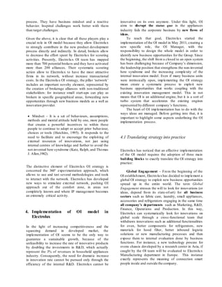 process. They have business mindset and a reactive
behavior. Inspired challenges work better with them
than target challenges.
Given the above, it is clear that all these players play a
crucial role in OI model because they allow Electrolux
to strongly contribute in the new product development
process directly and indirectly. In detail, brokers allow
to decrease the effort spent by Electrolux for scouting
activities. Presently, Electrolux OI team has mapped
more than 700 potential brokers and they have activated
more than 200 alliances. Their systematic scouting
action allow to Electrolux to have the most attractive
firms in its network, without increase transactional
costs. In the Electrolux OI strategy, the pillar ‘network’
includes an important novelty element, represented by
the creation of brokerage alliances with non-traditional
stakeholders: for instance small start-ups can play as
brokers in specific geographical areas, forwarding new
opportunities through new business models as a well as
innovation provider.
 Mindset – It is a set of behaviours, assumptions,
methods and mental attitude held by one, more people
that creates a powerful incentives to within these
people to continue to adopt or accept prior behaviour,
choices or tools (Hutchins, 1995). It responds to the
need to facilitate and to encourage the exploiting of
external resources of innovations, not just using
internal centres of knowledge and further to avoid the
not-invented here syndrome (Katz, Ralph, and Thomas
J. Allen,1982).
The distinctive element of Electrolux OI strategy is
concerned the 360° experimentation approach, which
allows to use and test several methodologies and tools
to interact with the network. Electrolux has developed
new ways to stimulate external network, pushing OI
approach out of the comfort zone, in areas not
completely known and where IP management becomes
an extremely critical activity.
4. Implementation of OI model in
Electrolux
In the light of increasing competitiveness and the
squeezing demand in developed market, the
implementation of OI seems to be the only way to
guarantee a sustainable growth, because of the
unfeasibility to increase the rate of innovative products
by doubling the investments in R&D, which actually
represent the 3% of revenues in household appliances
industry. Consequently, the need for dramatic increase
in innovation rate cannot be pursued only through the
efficiency of the internal R&D. Electrolux cannot be
innovative on its own anymore. Under this light, OI
aims to disrupt the status quo in the appliances
industry feds the corporate business by new flows of
ideas.
To reach that goal, Electrolux started the
implementation of the OI model in May 2011, creating a
new specific role, the OI Manager, with the
responsibility to design the whole model in order to
identify new business opportunities for the Group. Since
the beginning, the shift from a closed to an open system
has been challenging because of Company’s dimension,
the leadership position that strengthens the non-invented
here syndrome and the increasing complexity of the
internal innovation model. Even if many business units
were intrinsically open, implementing the OI strategy
mean create a systematic process to exploit new
business opportunities that works coupling with the
existing innovation management model. This in not
means that OI is an additional engine, but it is a sort of
turbo system that accelerates the existing engines
represented by different company’s functions.
The heart of OI implementation has to do with the
ways ideas are managed. Before getting into that, it is
important to highlight some aspects underlining the OI
implementation process.
4.1 Translating strategy into practice
Electrolux has noticed that an effective implementation
of the OI model requires the adoption of three main
building blocks to exactly translate the OI strategy into
practice:
Global Engagement – From the beginning of the
OI establishment, Electroluxhas decided to implement a
global OI strategy to exploit new business opportunities
spread up in the entire world. The term Global
Engagement stresses the will to look for innovations (or
ideas, depend from its state-of-art) for all business
sectors such as fabric care, laundry, small appliances,
accessories and refrigerators engaging in the same time
all company’s departments such as Marketing, R&D,
Finance, Operations and Production. In this way,
Electrolux can systematically look for innovations on
global scale through a cross-functional team that
withdraws innovations such as additional functionalities
for oven, better components for refrigerators, new
materials for hood filter, better inbound logistic
solutions or new manufacturing processes and then
expose them to internal evaluation done by business
functions. For instance, a new technology process for
ovens chassis developed by a research center in Asia, if
caught by the OI team will be evaluated to Electrolux
Manufacturing department in Europe. This instance
exactly represents the meaning of connection smart
people inside and outside the company.
 