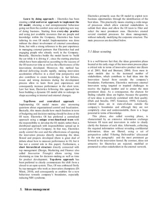 Learn by doing approach – Electrolux has been
creating a trial and error approach to implement the
OI model, showing a real entrepreneurial behaviour
going out from the comfort zone and exploring new way
of doing business. Starting from every-day practice
and using just available resources that are people and
knowledge within the Company, Electrolux has been
tailoring its own OI model. Implementation was done
without the direct involvement of external consultancy
firms, but with a strong reference to the past experience
in managing external partners that Electrolux had and
engaging people who already work in the Company.
Basically, Electrolux builds the model learnt to ‘build
the car while it is driving it’, since the starting practices
which have been adjusted as according to the success of
the OI teamover time as well as the effectiveness of the
innovations developed. Moreover, this method has
allowed delivering results rapidly, making innovation
acceleration effective in a short time perspective and
also contribute to create knowledge, in fact failures,
issues and wrong decisions during the development
process allow to learn from past experiences and
consequently increase performance in the short term.
Last but least, Electrolux following this approach has
been building a dynamic OI model able to redesign its
shape according to internal and external changes.
Top-Down and centralized approach –
Implementing OI model means also answering
questions about organizational control and localization.
Basically, this means decide how much freedom in term
of budgeting and decision-making should be done at the
OI team. Electrolux OI has preferred a centralized
approach using a unique cross-functional team with
the responsibility to develop the OI model, rather than a
distributed approach with responsibilities spread up in
several parts of the Company. In that way, Electrolux
easily control the cost and the effectiveness of opening
the innovation process directly monitoring the ideas
flowed and projects developed (there is great deal of
debate about how to measure performance in OI, but it
has not a central role in this paper). Furthermore, a
short hierarchical structure directly connected with
top management (Design, Marketing and Finance also
called Innovation Triangle) allows saving time
shortening as time for decision-making as well as time
for product development. Top-down approach has
been preferred to clearly communicate the shift from a
closed to an open system. Thus, OI was embraced firstly
by top managers who work as innovation champions (Di
Minin, 2010), and consequently as enablers for a new
behaviour towards company’s boundaries, especially
reducing NIH syndrome.
5. Ideas management
Electrolux primarily uses the OI model to exploit new
business opportunities through the identification of the
best ideas. This practically means creating a wide range
of processes which allow external stakeholders to
submit their ideas and allow the OI team to filter and
select the most prominent ones. Electrolux created
several standard processes for ideas management,
without radically modifying the corporate structure. The
main processes are described below.
5.1 Ideas scouting
It is a well-known fact that, the ideas generation phase
located at the early stage of the innovation process plays
a critical role in terms of innovative product rate (Koen
et al. 2001; Reid and Brentani, 2004). Even more in
open models due to the increased number of
stakeholders, which contribute to feed ideas into the
innovation funnel from outside the company’s
boundaries. Furthermore, Electrolux motivates external
innovators using targeted or inspired challenges to
receive the highest number and to attract the most
prominent ideas. As a consequence, the chances for
finding valuable ideas are higher, because the quantity
of new ideas is positively correlated with their quality
(Dieh and Stroebe, 1987; Simonton, 1999). Certainly,
external ideas are in state-of-chaos outside the
company’s boundaries and although they are not
completely clear and understandable, there is a huge
potential in terms of knowledge.
This phase, also called scouting phase, is
characterized by an extensive information exchange
between OI team and innovators in order to clearly
clarify the features of each idea. Afterwards, collecting
the required information without revealing confidential
information, ideas are filtered, using a set of
perspectives called ‘Filtering Deliverables’ (discussed
in the next paragraph) and the most prominent go
forward in the innovation funnel. By contrast, ideas not
attractive for Electrolux are rejected, modified or
promoted to other stakeholders in the external network.
 