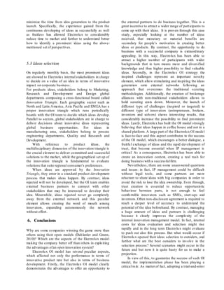 minimize the time from idea generation to the product
launch. Specifically, the experience gained from the
continuous developing of ideas as successfully as well
as fruitless has allowed Electrolux to considerably
reduce time to market and further to understand better
how to identify a prominent ideas using the above-
mentioned set of perspectives.
5.3 Ideas selection
On regularly monthly basis, the most prominent ideas
are showed to Electrolux internal stakeholders in charge
to decide on a value of an idea in terms of innovative
impact on corporate business.
For products ideas, stakeholders belong to Marketing,
Research and Development and Design global
departments composing a cross-functional board called
Innovation Triangle. Each geographic sector such as
North and Latin America, Asia Pacific and EMEA has a
proper innovation triangle which runs periodically
boards with the OI team to decide which ideas develop.
Parallel to sectors, global stakeholders are in charge to
deliver decisions about innovative ideas representing
global business opportunities. For ideas in
manufacturing area, stakeholders belong to process
engineering departments, Quality and Research and
Development.
With reference to product ideas, the
multidisciplinary dimension of the innovation triangle is
the crucial element to deliver committed and successful
solutions to the market, while the geographical set up of
the innovation triangle is fundamental to evaluate
solutions that suite regional consumer’s preferences.
When ideas are approved by the Innovation
Triangle, they enter in a standard product development
process that makes ideas happen. By contrast, ideas
rejected will not be developed, but the OI team enables
external business partners to connect with other
stakeholders that may be interested to develop their
idea. Meanwhile, ideas rejected never go completely
away from the external network and this peculiar
element allows creating the word of mouth among
innovators, expanding autonomously the network
without effort.
6. Conclusions
Why are some companies winning the game more than
others using their open models (Dahlanler and Grann,
2010)? Which are the aspects of the Electrolux model
making the company better off than others in exploiting
the advantages ofan open innovation system?
Electrolux OI model has several peculiar aspects,
which affected not only the performance in terms of
innovative product rate but also in terms of business
development. Firstly, the Electrolux OI model clearly
demonstrates the advantages to offer an opportunity to
the external partners to do business together. This is a
great incentive to attract a wider range of participants to
come up with their ideas. It is proven through this case
study, especially looking at the number of ideas
received, that monetary or material benefits are
secondary for people’s motivation in creating better
ideas or products. By contrast, the opportunity to do
business with a successful company is extraordinary
appealing. In this way, Electrolux has been able to
attract a higher number of participants with wider
backgrounds that in turn means more and diversified
knowledge and thus higher possibility to find valuable
ideas. Secondly, in the Electrolux OI strategy the
inspired challenges represent an important novelty
element, which allow stimulating and inspiring the ideas
generation onto external networks following an
approach that overcomes the traditional scouting
methodologies. Additionally, the creation of brokerage
alliances with non-traditional stakeholders allows to
hold scouting costs down. Moreover, the launch of
different type of challenges (inspired or targeted) to
different type of innovators (entrepreneurs, brokers,
inventors and solvers) shows interesting results, that
considerably increase the possibility to find prominent
ideas. Lastly, Electrolux has built the OI model strongly
believing that ideas happen in coffee house and not in a
shared platform. A large part of the Electrolux OI model
is face-to-face and this aspect contributes to the success
of the OI model, which encourages a better dialogue, a
fruitful exchange of ideas and the rapid development of
trust, that become essential when IP management is
critical. As a consequence, Electrolux has been able to
create an innovation context, creating a real rush for
doing business with a successfulfirm.
Nevertheless, there are some unanswered questions
and issues: in fact, IP management could be difficult
without legal tools, and some partners are more
reluctant to share ideas with big companies in order to
avoid the risk to lose the idea ownership. Even through,
trust creation is essential to reduce opportunistic
behaviour between parts, is not enough to feel
comfortable innovators such as SMEs, start-ups and
inventors. Often non-disclosure agreement is required to
reach a deeper level of accuracy to understand the
potential of the idea beforehand. By contrast, managing
a huge amount of ideas and partners is challenging
because it clearly improves the complexity of the
internal innovation management model. In fact, internal
costs for ideas evaluation and selection might rise
rapidly and in the long term Electrolux might evaluate
to push out also this process. But what would occur if
Electrolux opened their ideas selection to outsiders, and
further what are the best outsiders to involve in the
selection process? Several scenarios might occur in the
future and but now it is quite hasty for us to make a
projection.
In view of this, to guarantee the success of such OI
model, the implementation phase has been playing a
critical role. As matter of fact, adopting a trial-and-error
 