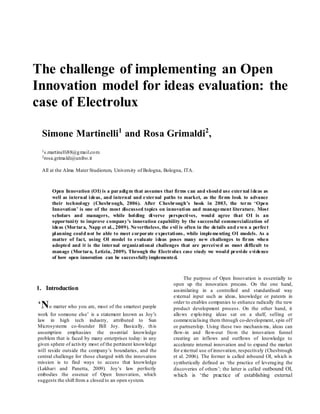 The challenge of implementing an Open
Innovation model for ideas evaluation: the
case of Electrolux
Simone Martinelli1
and Rosa Grimaldi2
,
1s.martinelli88@gmail.com
2rosa.grimaldi@unibo.it
All at the Alma Mater Studiorum, University of Bologna, Bologna, ITA.
Open Innovation (OI) is a paradigm that assumes that firms can and should use external ideas as
well as internal ideas, and internal and external paths to market, as the firms look to advance
their technology (Chesbrough, 2006). After Chesbrough’s book in 2003, the term ‘Open
Innovation’ is one of the most discussed topics on innovation and management literature. Most
scholars and managers, while holding diverse perspectives, would agree that OI is an
opportunity to improve company’s innovation capability by the successful commercialization of
ideas (Mortara, Napp et al., 2009). Nevertheless, the evil is often in the details and even a perfect
planning could not be able to meet corporate expectations, while implementing OI models. As a
matter of fact, using OI model to evaluate ideas poses many new challenges to firms when
adopted and it is the internal organizational challenges that are perceived as most difficult to
manage (Mortara, Letizia, 2009). Through the Electrolux case study we would provide evidence
of how open innovation can be successfullyimplemented.
1. Introduction
‘No matter who you are, most of the smartest people
work for someone else’ is a statement known as Joy’s
law in high tech industry, attributed to Sun
Microsystems co-founder Bill Joy. Basically, this
assumption emphasizes the essential knowledge
problem that is faced by many enterprises today: in any
given sphere of activity most of the pertinent knowledge
will reside outside the company’s boundaries, and the
central challenge for those charged with the innovation
mission is to find ways to access that knowledge
(Lakhari and Panetta, 2009). Joy’s law perfectly
embodies the essence of Open Innovation, which
suggests the shift from a closed to an open system.
The purpose of Open Innovation is essentially to
open up the innovation process. On the one hand,
assimilating in a controlled and standardised way
external input such as ideas, knowledge or patents in
order to enables companies to enhance radically the new
product development process. On the other hand, it
allows exploiting ideas sat on a shelf, selling or
commercialising them through co-development, spin off
or partnership. Using these two mechanisms, ideas can
flow-in and flow-out from the innovation funnel
creating an inflows and outflows of knowledge to
accelerate internal innovation and to expand the market
for external use of innovation, respectively (Chesbrough
et al. 2006). The former is called inbound OI, which is
synthetically defined as ‘the practice of leveraging the
discoveries of others’; the latter is called outbound OI,
which is ‘the practice of establishing external
 