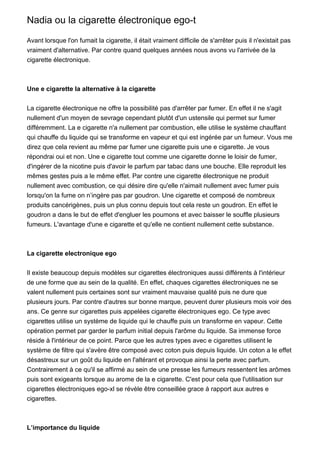 Nadia ou la cigarette électronique ego-t

Avant lorsque l'on fumait la cigarette, il était vraiment difficile de s'arrêter puis il n'existait pas
vraiment d'alternative. Par contre quand quelques années nous avons vu l'arrivée de la
cigarette électronique.



Une e cigarette la alternative à la cigarette


La cigarette électronique ne offre la possibilité pas d'arrêter par fumer. En effet il ne s'agit
nullement d'un moyen de sevrage cependant plutôt d'un ustensile qui permet sur fumer
différemment. La e cigarette n'a nullement par combustion, elle utilise le système chauffant
qui chauffe du liquide qui se transforme en vapeur et qui est ingérée par un fumeur. Vous me
direz que cela revient au même par fumer une cigarette puis une e cigarette. Je vous
répondrai oui et non. Une e cigarette tout comme une cigarette donne le loisir de fumer,
d'ingérer de la nicotine puis d'avoir le parfum par tabac dans une bouche. Elle reproduit les
mêmes gestes puis a le même effet. Par contre une cigarette électronique ne produit
nullement avec combustion, ce qui désire dire qu'elle n'aimait nullement avec fumer puis
lorsqu'on la fume on n’ingère pas par goudron. Une cigarette et composé de nombreux
produits cancérigènes, puis un plus connu depuis tout cela reste un goudron. En effet le
goudron a dans le but de effet d'engluer les poumons et avec baisser le souffle plusieurs
fumeurs. L'avantage d'une e cigarette et qu'elle ne contient nullement cette substance.



La cigarette electronique ego


Il existe beaucoup depuis modèles sur cigarettes électroniques aussi différents à l'intérieur
de une forme que au sein de la qualité. En effet, chaques cigarettes électroniques ne se
valent nullement puis certaines sont sur vraiment mauvaise qualité puis ne dure que
plusieurs jours. Par contre d'autres sur bonne marque, peuvent durer plusieurs mois voir des
ans. Ce genre sur cigarettes puis appelées cigarette électroniques ego. Ce type avec
cigarettes utilise un système de liquide qui le chauffe puis un transforme en vapeur. Cette
opération permet par garder le parfum initial depuis l'arôme du liquide. Sa immense force
réside à l'intérieur de ce point. Parce que les autres types avec e cigarettes utilisent le
système de filtre qui s'avère être composé avec coton puis depuis liquide. Un coton a le effet
désastreux sur un goût du liquide en l'altérant et provoque ainsi la perte avec parfum.
Contrairement à ce qu'il se affirmé au sein de une presse les fumeurs ressentent les arômes
puis sont exigeants lorsque au arome de la e cigarette. C'est pour cela que l'utilisation sur
cigarettes électroniques ego-xl se révèle être conseillée grace à rapport aux autres e
cigarettes.



L’importance du liquide
 