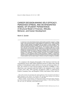 Research in Higher Education, Vol. 41, No. 5, 2000




CAREER DECISION-MAKING SELF-EFFICACY,
PERCEIVED STRESS, AND AN INTEGRATED
MODEL OF STUDENT PERSISTENCE:
A Structural Model of Finances, Attitudes,
Behavior, and Career Development

Martin E. Sandler

:::::::::::::::::::::::::::::::::::::::::::::::::::::::::::::::::::::::::::::
       In response to the extraordinarily diverse adult student population present in college
       today, a new structural equation model adapted from Cabrera et al. (1993) integrated
       model of student retention was identified with the addition of three variables: career
       decision-making self-efficacy (CDMSE), perceived stress and financial difficulty. The
       study examined the persistence of students (N = 937) 24 years of age or older study-
       ing in two-year and four-year degree programs, by combining data from a survey
       questionnaire and institutional records. Twenty-three variables were included, twelve
       endogenous variables and eleven exogenous variables, within a nonrecursive struc-
       tural equation model. The exogenous variables controlled for the background charac-
       teristics of the population of adult students examined. Of the twelve endogenous
       variables of a new integrated model of student persistence, CDMSE, a career devel-
       opment construct related to the perceived vocational futures and career-related tasks
       of adult students has the widest range of influence among the endogenous variables.

:::::::::::::::::::::::::::::::::::::::::::::::::::::::::::::::::::::::::::::::::::::::::::::::::

   As a response to the changing demographics of the American work force, the
extraordinarily diverse adult student population present in college today and the
problem of nontraditional student attrition at two-year and four-year urban col-
leges, the construct of career decision-making self-efficacy (CDMSE) is intro-
duced into a new structural model that builds on the integration of the models
of Tinto (1975, 1987, 1993) and Bean and Metzner (1985) as synthesized by
Cabrera, Castaneda, Nora, and Hengstler (1992a), and Cabrera, Nora, and Cas-

  Parts of the research were presented at the annual conference of the Association for the Study of
Higher Education in San Antonio, TX, November 1999, and the annual meeting of the American
Educational Research Association in New Orleans, LA, April 2000.
  Martin E. Sandler, Assistant Director, The Real Estate Institute, Real Estate Degree Programs,
New York University, School of Continuing and Professional Studies, 11 West 42nd Street, Room
509, New York, NY 10036-8083; martin.sandler@nyu.edu.

                                               537
                                              0361-0365/00/1000-0537$18.00/0  2000 Human Sciences Press, Inc.
 