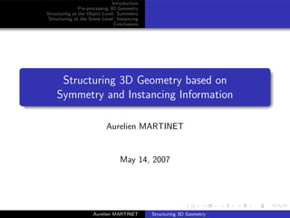 Introduction
               Pre-processing 3D Geometry
Structuring at the Object Level: Symmetry
 Structuring at the Scene Level: Instancing
                                Conclusions




     Structuring 3D Geometry based on
    Symmetry and Instancing Information

                            Aurelien MARTINET


                                  May 14, 2007




                     Aurelien MARTINET        Structuring 3D Geometry
 