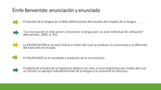 Émile Benveniste: enunciación y enunciado
El estudio de la lengua en sí debe diferenciarse del estudio del empleo de la lengua.
“La enunciación es este poner a funcionar la lengua por un acto individual de utilización”
(Benveniste, 1985, p. 83).
La ENUNCIACIÓN es el acto mismo a través del cual se produce un enunciado y es diferente
del texto del enunciado.
El ENUNCIADO es el resultado o producto de la enunciación.
El objeto de estudio de la lingüística debería ser este: el acto lingüístico por medio del cual
un locutor se apropia individualmente de la lengua y la convierte en discurso.
 