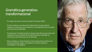 Gramática generativo-
transformacional
El creador de esta corriente es Noam Chomsky (1950).
A esta corriente se la denomina “generativa” porque intenta
explicar el mecanismo que subyace en la producción de enunciados
por parte de los hablantes.
Se denomina “transformacional” porque describe las estructuras de
superficie como resultado de transformaciones realizadas en
estructuras profundas que son universales.
Estos estudios no transcienden el nivel oracional (la oración es el
punto de partida, luego, se estudian los niveles sintáctico,
morfológico y fonológico).
 
