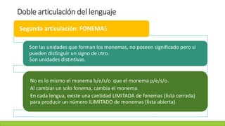 Doble articulación del lenguaje
Segunda articulación: FONEMAS
Son las unidades que forman los monemas, no poseen significado pero sí
pueden distinguir un signo de otro.
Son unidades distintivas.
No es lo mismo el monema b/e/s/o que el monema p/e/s/o.
Al cambiar un solo fonema, cambia el monema.
En cada lengua, existe una cantidad LIMITADA de fonemas (lista cerrada)
para producir un número ILIMITADO de monemas (lista abierta).
 