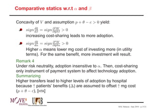 Comparative statics w.r.t α and β

Concavity of V and assumption p + θ − c > 0 yield:
          d¯
           q        ∂2W
     sign dβ=  sign ∂ q∂β
                      ¯ >0
     increasing cost-sharing leads to more adoption.
          d¯
           q        ∂2W
     sign dα=  sign ∂ q∂α
                      ¯ >0
     Higher α means lower mg cost of investing more (in utility
     terms). For the same beneﬁt, more investment will result.
Remark 4
Under risk neutrality, adoption insensitive to α. Then, cost-sharing
only instrument of payment system to affect technology adoption.
Summarizing
Higher transfers lead to higher levels of adoption by hospital
because ↑ patients’ beneﬁts (∆) are assumed to offset ↑ mg cost
(p + θ − c), [HTA]


                                                         AES, Valencia - June 2010 – p.13/21
 