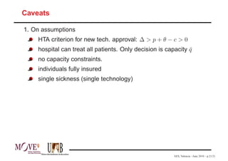 Caveats

1. On assumptions
    HTA criterion for new tech. approval: ∆ > p + θ − c > 0
    hospital can treat all patients. Only decision is capacity q
                                                               ¯
    no capacity constraints.
    individuals fully insured
    single sickness (single technology)




                                                        AES, Valencia - June 2010 – p.21/21
 