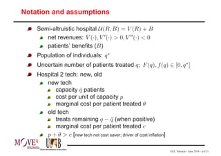 Notation and assumptions

    Semi-altruistic hospital U (R, B) = V (R) + B
       net revenues: V (·), V ′ (·) > 0, V ′′ (·) < 0
       patients’ beneﬁts (B )
    Population of individuals: q ∗
    Uncertain number of patients treated q; F (q), f (q) ∈ [0, q ∗ ]
    Hospital 2 tech: new, old
       new tech
           capacity q patients
                     ¯
           cost per unit of capacity p
           marginal cost per patient treated θ
       old tech
           treats remaining q − q (when positive)
                                    ¯
           marginal cost per patient treated c
       p + θ > c [new tech not cost saver; driver of cost inﬂation]

                                                                      AES, Valencia - June 2010 – p.6/21
 